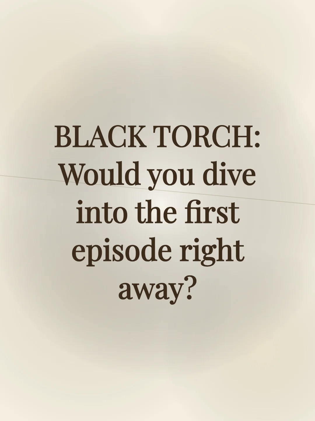BLACK TORCH: Would you dive into the first episode right away?