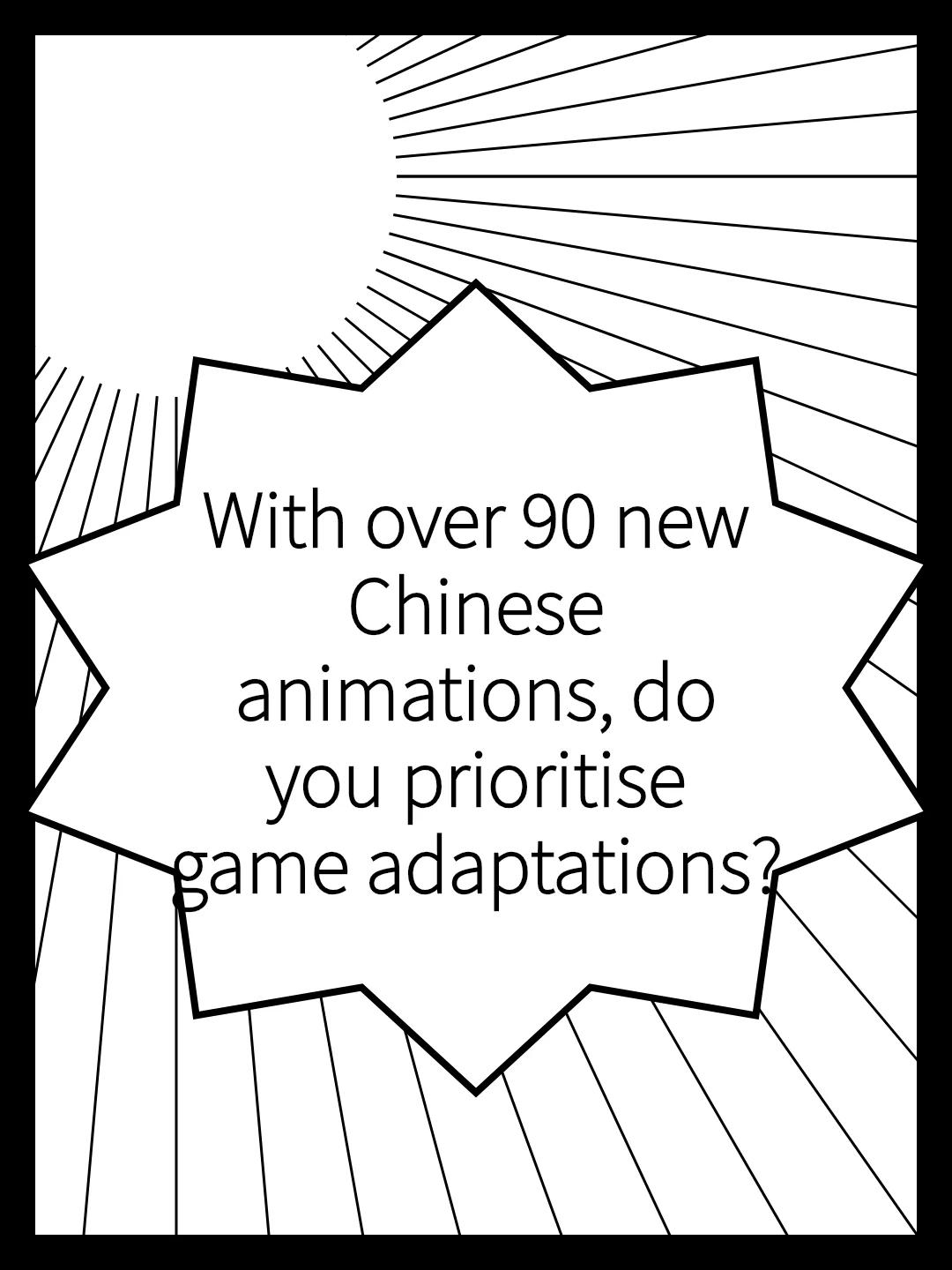 With over 90 new Chinese animations, do you prioritise game adaptations?