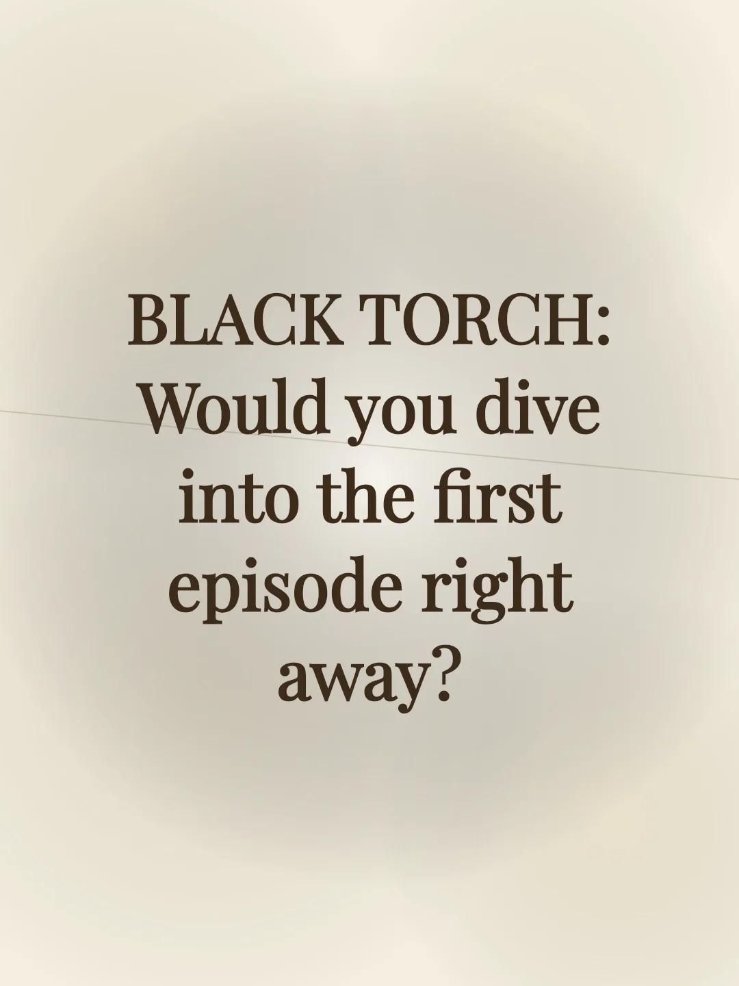 BLACK TORCH: Would you dive into the first episode right away?